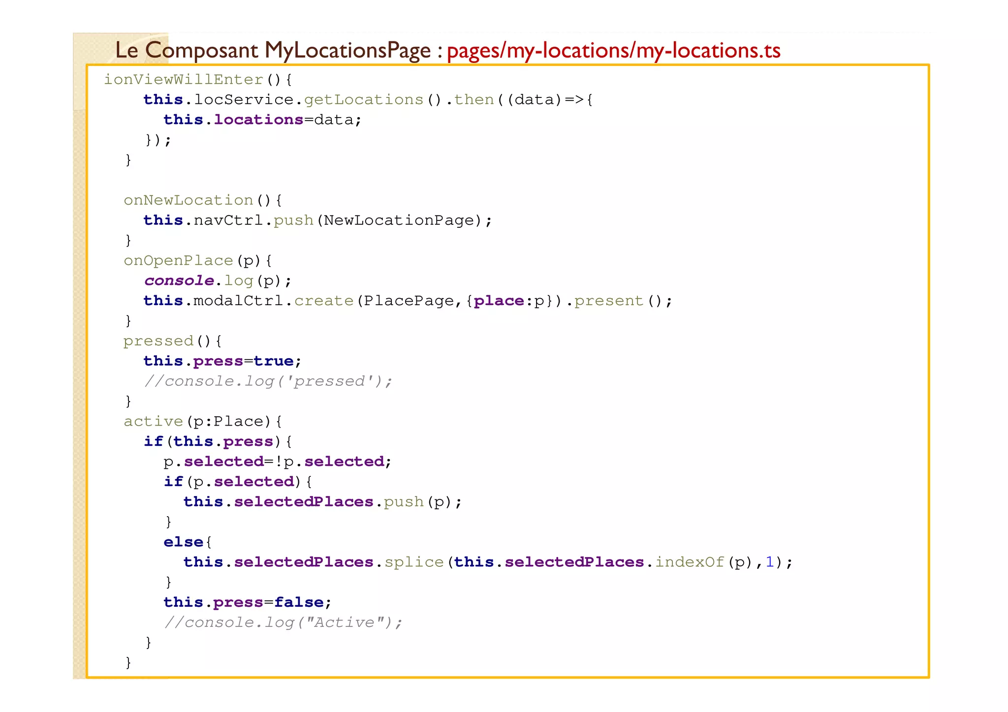 Le Composant MyLocationsPage : pages/my-locations/my-locations.ts
med@youssfi.net
ionViewWillEnter(){
this.locService.getLocations().then((data)=>{
this.locations=data;
});
}
onNewLocation(){
this.navCtrl.push(NewLocationPage);
}
onOpenPlace(p){
console.log(p);
this.modalCtrl.create(PlacePage,{place:p}).present();
}
pressed(){
this.press=true;
//console.log('pressed');
}
active(p:Place){
if(this.press){
p.selected=!p.selected;
if(p.selected){
this.selectedPlaces.push(p);
}
else{
this.selectedPlaces.splice(this.selectedPlaces.indexOf(p),1);
}
this.press=false;
//console.log("Active");
}
}
 