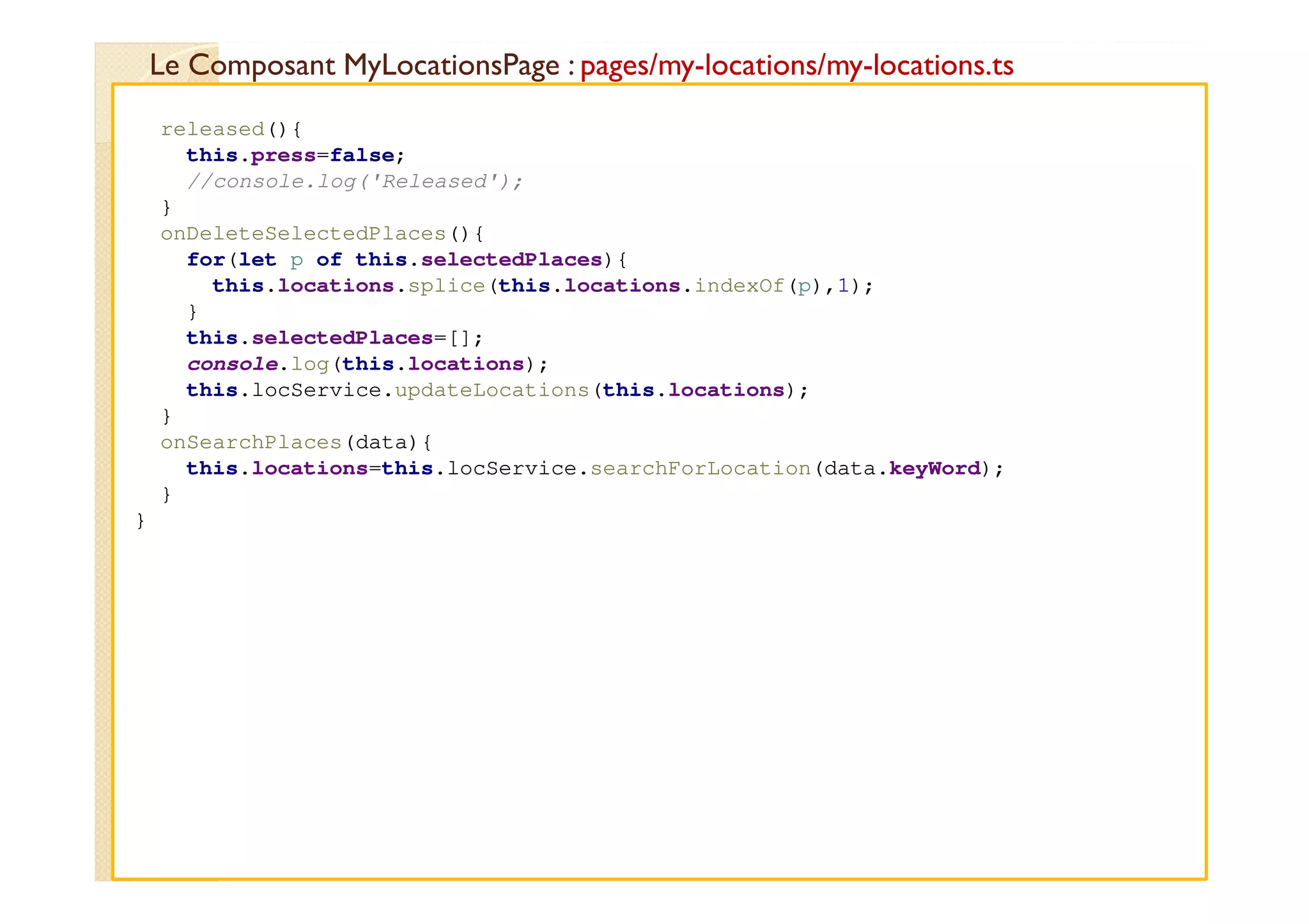 Le Composant MyLocationsPage : pages/my-locations/my-locations.ts
med@youssfi.net
released(){
this.press=false;
//console.log('Released');
}
onDeleteSelectedPlaces(){
for(let p of this.selectedPlaces){
this.locations.splice(this.locations.indexOf(p),1);
}
this.selectedPlaces=[];
console.log(this.locations);
this.locService.updateLocations(this.locations);
}
onSearchPlaces(data){
this.locations=this.locService.searchForLocation(data.keyWord);
}
}
 