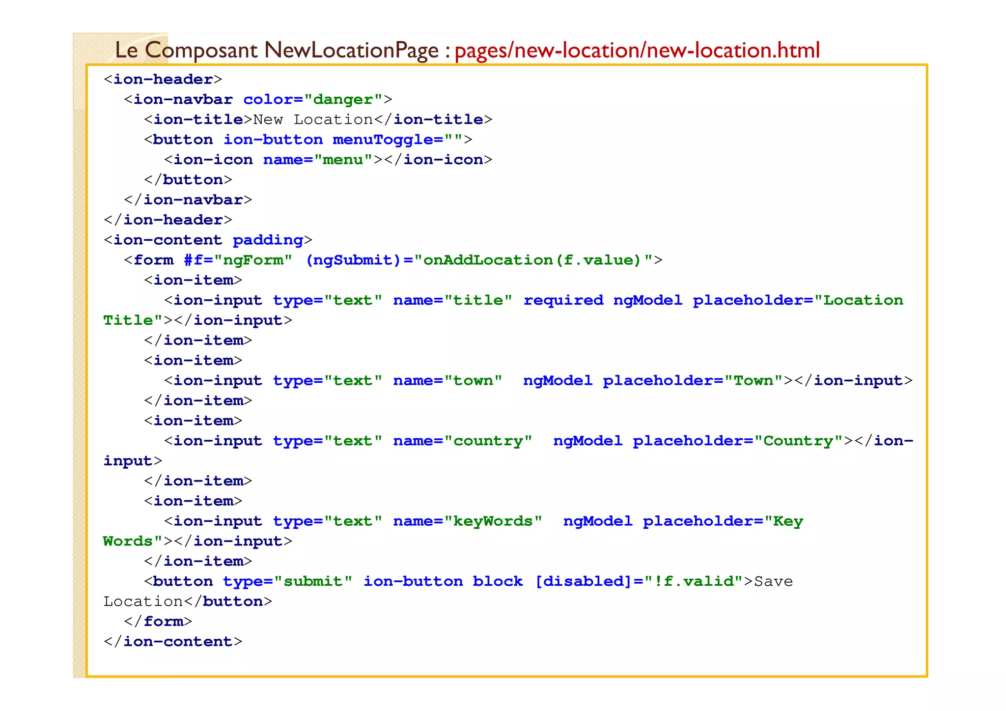 Le Composant NewLocationPage : pages/new-location/new-location.html
med@youssfi.net
<ion-header>
<ion-navbar color="danger">
<ion-title>New Location</ion-title>
<button ion-button menuToggle="">
<ion-icon name="menu"></ion-icon>
</button>
</ion-navbar>
</ion-header>
<ion-content padding>
<form #f="ngForm" (ngSubmit)="onAddLocation(f.value)">
<ion-item>
<ion-input type="text" name="title" required ngModel placeholder="Location
Title"></ion-input>
</ion-item>
<ion-item>
<ion-input type="text" name="town" ngModel placeholder="Town"></ion-input>
</ion-item>
<ion-item>
<ion-input type="text" name="country" ngModel placeholder="Country"></ion-
input>
</ion-item>
<ion-item>
<ion-input type="text" name="keyWords" ngModel placeholder="Key
Words"></ion-input>
</ion-item>
<button type="submit" ion-button block [disabled]="!f.valid">Save
Location</button>
</form>
</ion-content>
 