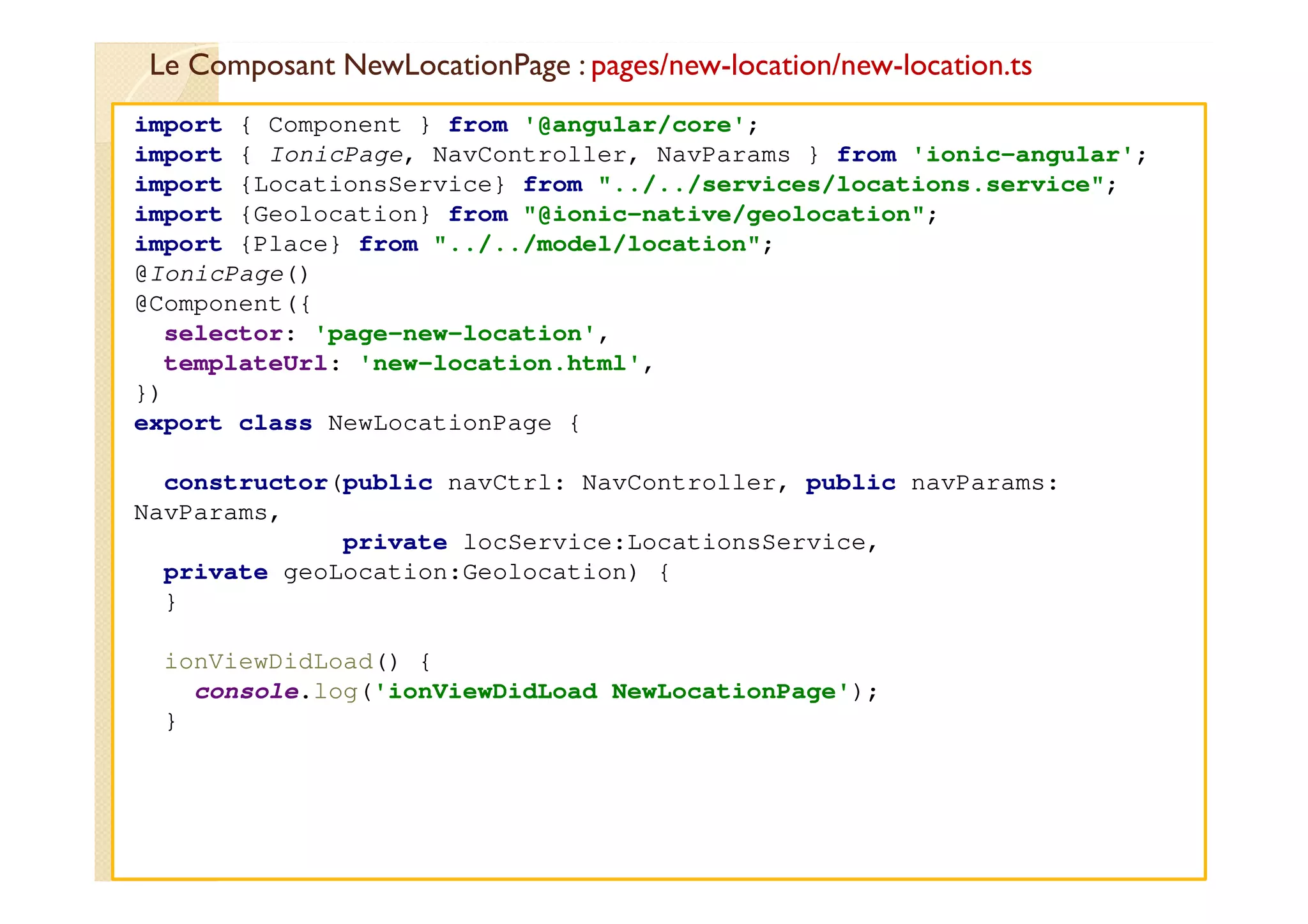 Le Composant NewLocationPage : pages/new-location/new-location.ts
med@youssfi.net
import { Component } from '@angular/core';
import { IonicPage, NavController, NavParams } from 'ionic-angular';
import {LocationsService} from "../../services/locations.service";
import {Geolocation} from "@ionic-native/geolocation";
import {Place} from "../../model/location";
@IonicPage()
@Component({
selector: 'page-new-location',
templateUrl: 'new-location.html',
})
export class NewLocationPage {
constructor(public navCtrl: NavController, public navParams:
NavParams,
private locService:LocationsService,
private geoLocation:Geolocation) {
}
ionViewDidLoad() {
console.log('ionViewDidLoad NewLocationPage');
}
 