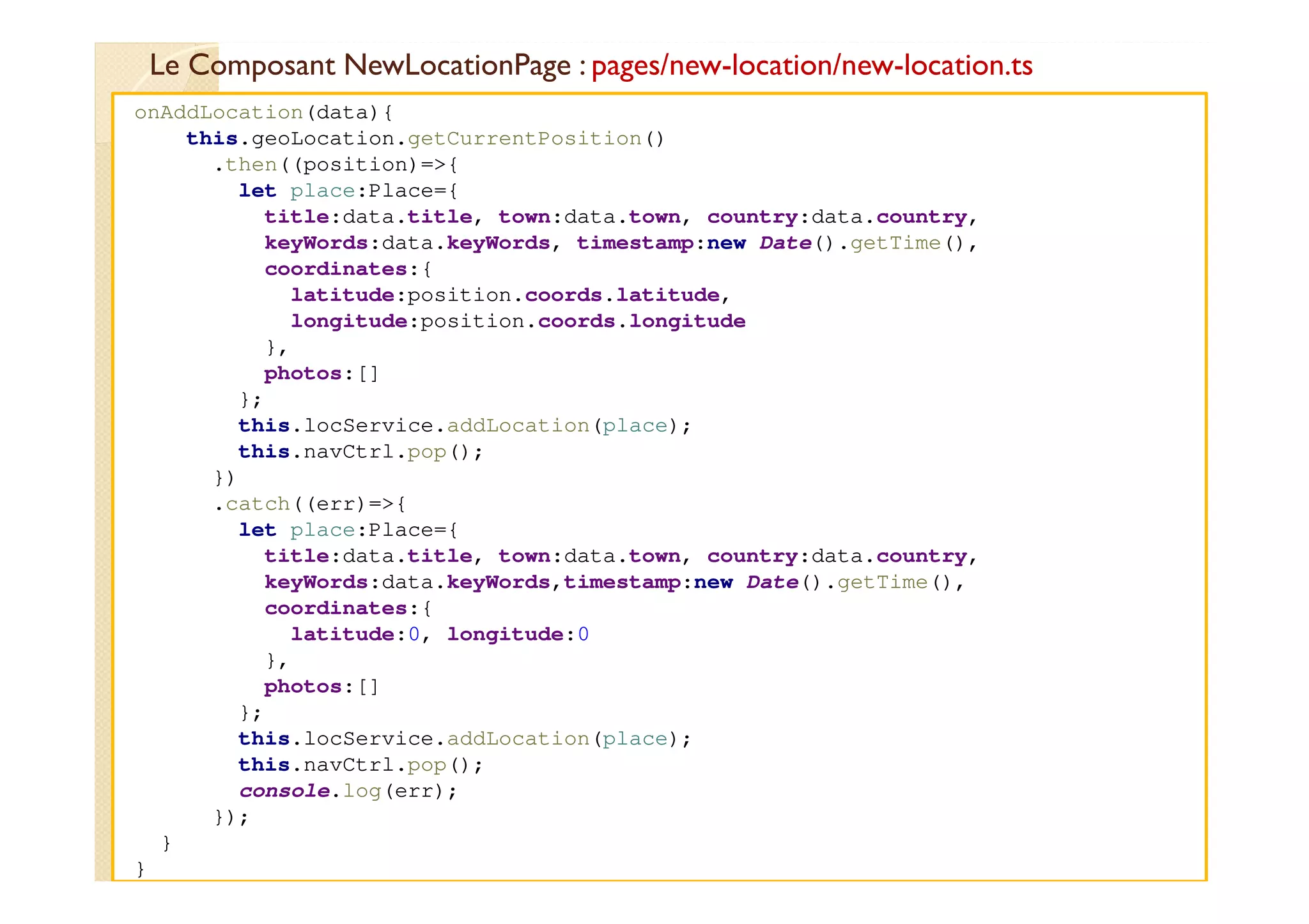 Le Composant NewLocationPage : pages/new-location/new-location.ts
med@youssfi.net
onAddLocation(data){
this.geoLocation.getCurrentPosition()
.then((position)=>{
let place:Place={
title:data.title, town:data.town, country:data.country,
keyWords:data.keyWords, timestamp:new Date().getTime(),
coordinates:{
latitude:position.coords.latitude,
longitude:position.coords.longitude
},
photos:[]
};
this.locService.addLocation(place);
this.navCtrl.pop();
})
.catch((err)=>{
let place:Place={
title:data.title, town:data.town, country:data.country,
keyWords:data.keyWords,timestamp:new Date().getTime(),
coordinates:{
latitude:0, longitude:0
},
photos:[]
};
this.locService.addLocation(place);
this.navCtrl.pop();
console.log(err);
});
}
}
 