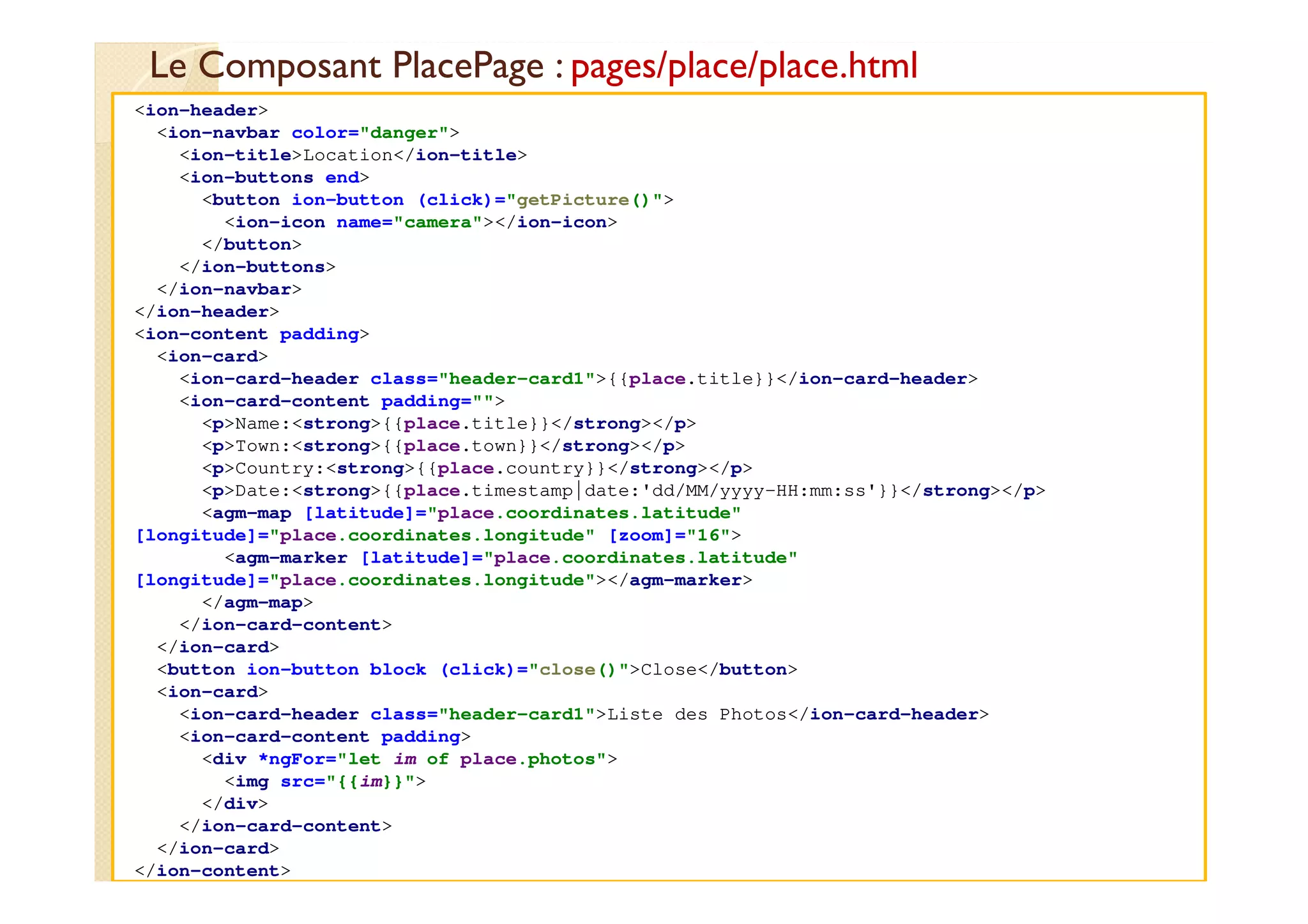 Le Composant PlacePage : pages/place/place.html
med@youssfi.net
<ion-header>
<ion-navbar color="danger">
<ion-title>Location</ion-title>
<ion-buttons end>
<button ion-button (click)="getPicture()">
<ion-icon name="camera"></ion-icon>
</button>
</ion-buttons>
</ion-navbar>
</ion-header>
<ion-content padding>
<ion-card>
<ion-card-header class="header-card1">{{place.title}}</ion-card-header>
<ion-card-content padding="">
<p>Name:<strong>{{place.title}}</strong></p>
<p>Town:<strong>{{place.town}}</strong></p>
<p>Country:<strong>{{place.country}}</strong></p>
<p>Date:<strong>{{place.timestamp|date:'dd/MM/yyyy-HH:mm:ss'}}</strong></p>
<agm-map [latitude]="place.coordinates.latitude"
[longitude]="place.coordinates.longitude" [zoom]="16">
<agm-marker [latitude]="place.coordinates.latitude"
[longitude]="place.coordinates.longitude"></agm-marker>
</agm-map>
</ion-card-content>
</ion-card>
<button ion-button block (click)="close()">Close</button>
<ion-card>
<ion-card-header class="header-card1">Liste des Photos</ion-card-header>
<ion-card-content padding>
<div *ngFor="let im of place.photos">
<img src="{{im}}">
</div>
</ion-card-content>
</ion-card>
</ion-content>
 