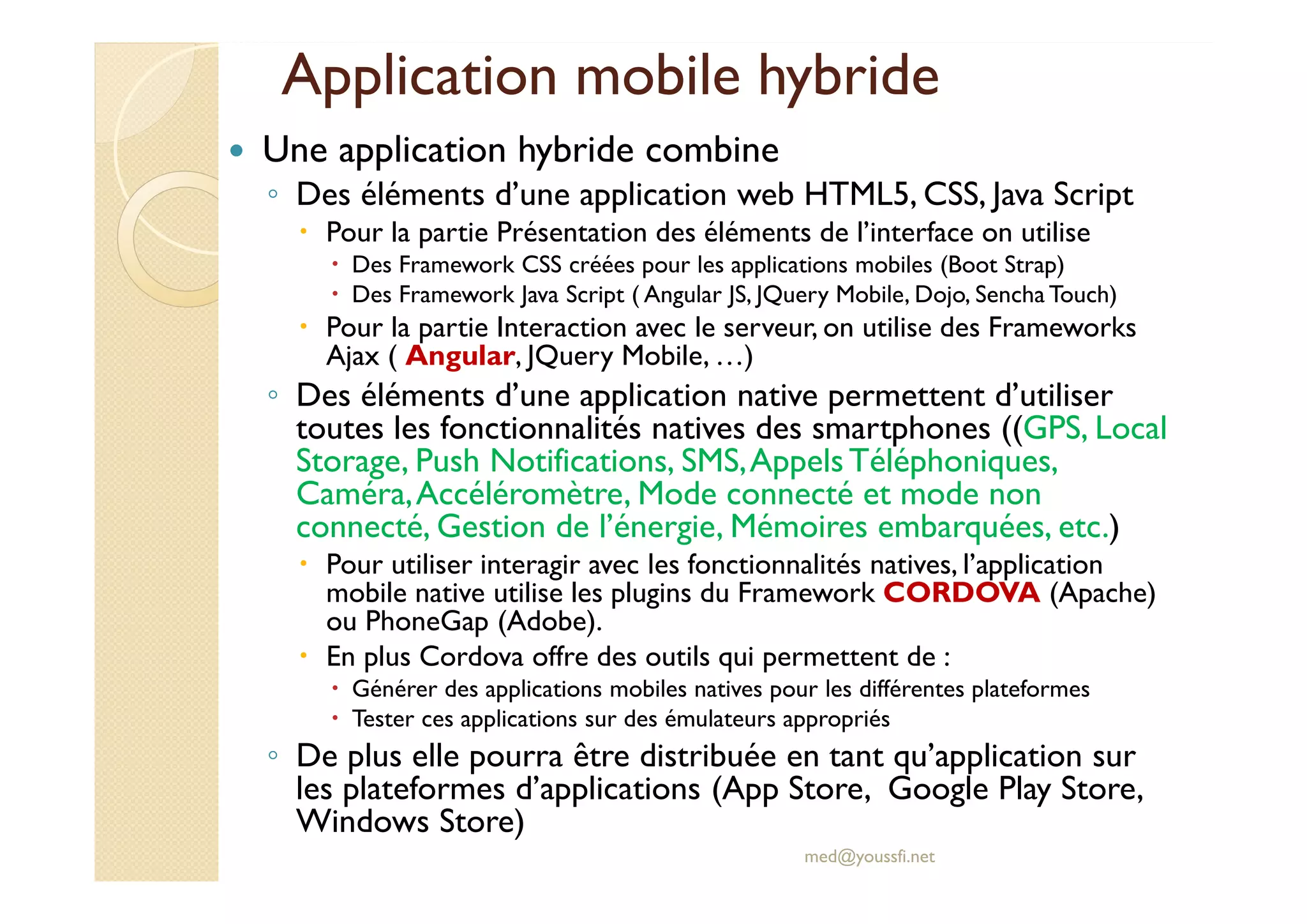 Application mobile hybride
Une application hybride combine
◦ Des éléments d’une application web HTML5, CSS, Java Script
Pour la partie Présentation des éléments de l’interface on utilise
Des Framework CSS créées pour les applications mobiles (Boot Strap)
Des Framework Java Script ( Angular JS, JQuery Mobile, Dojo, Sencha Touch)
Pour la partie Interaction avec le serveur, on utilise des Frameworks
Ajax ( Angular, JQuery Mobile, …)
◦ Des éléments d’une application native permettent d’utiliser
toutes les fonctionnalités natives des smartphones ((GPS, Local
Storage, Push Notifications, SMS,Appels Téléphoniques,
Caméra,Accéléromètre, Mode connecté et mode non
connecté, Gestion de l’énergie, Mémoires embarquées, etc.)
Pour utiliser interagir avec les fonctionnalités natives, l’application
mobile native utilise les plugins du Framework CORDOVA (Apache)
ou PhoneGap (Adobe).
En plus Cordova offre des outils qui permettent de :
Générer des applications mobiles natives pour les différentes plateformes
Tester ces applications sur des émulateurs appropriés
◦ De plus elle pourra être distribuée en tant qu’application sur
les plateformes d’applications (App Store, Google Play Store,
Windows Store)
med@youssfi.net
 