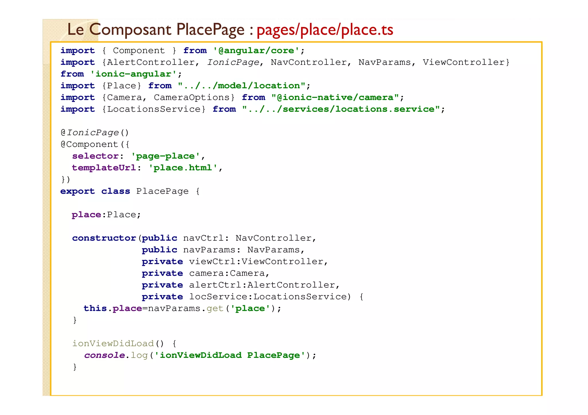 Le Composant PlacePage : pages/place/place.ts
med@youssfi.net
import { Component } from '@angular/core';
import {AlertController, IonicPage, NavController, NavParams, ViewController}
from 'ionic-angular';
import {Place} from "../../model/location";
import {Camera, CameraOptions} from "@ionic-native/camera";
import {LocationsService} from "../../services/locations.service";
@IonicPage()
@Component({
selector: 'page-place',
templateUrl: 'place.html',
})
export class PlacePage {
place:Place;
constructor(public navCtrl: NavController,
public navParams: NavParams,
private viewCtrl:ViewController,
private camera:Camera,
private alertCtrl:AlertController,
private locService:LocationsService) {
this.place=navParams.get('place');
}
ionViewDidLoad() {
console.log('ionViewDidLoad PlacePage');
}
 