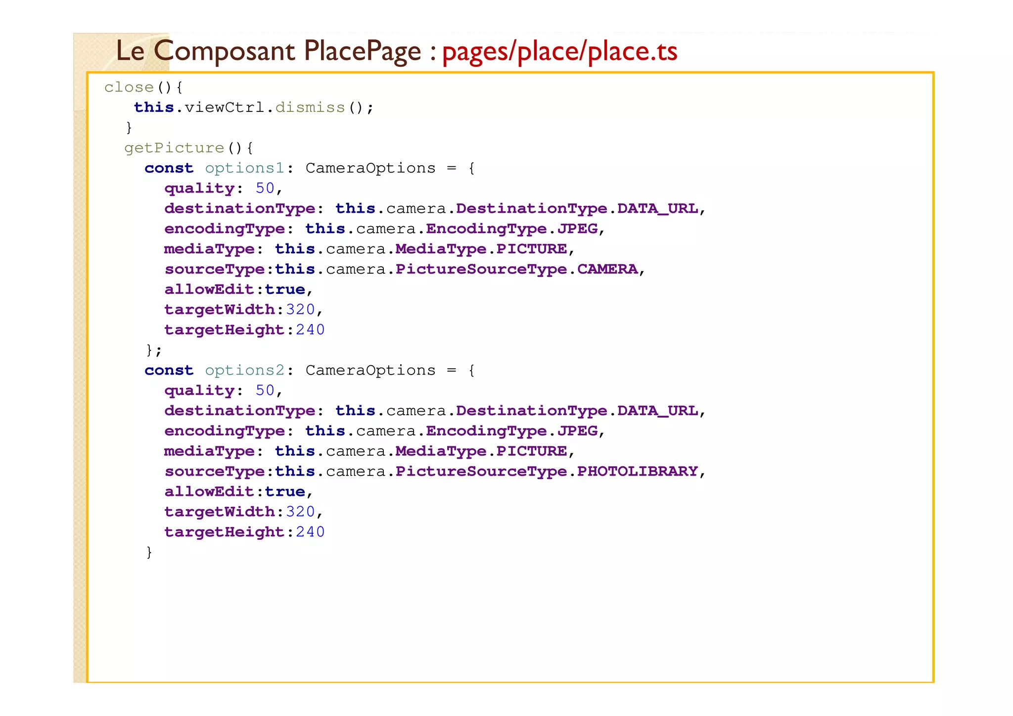 Le Composant PlacePage : pages/place/place.ts
med@youssfi.net
close(){
this.viewCtrl.dismiss();
}
getPicture(){
const options1: CameraOptions = {
quality: 50,
destinationType: this.camera.DestinationType.DATA_URL,
encodingType: this.camera.EncodingType.JPEG,
mediaType: this.camera.MediaType.PICTURE,
sourceType:this.camera.PictureSourceType.CAMERA,
allowEdit:true,
targetWidth:320,
targetHeight:240
};
const options2: CameraOptions = {
quality: 50,
destinationType: this.camera.DestinationType.DATA_URL,
encodingType: this.camera.EncodingType.JPEG,
mediaType: this.camera.MediaType.PICTURE,
sourceType:this.camera.PictureSourceType.PHOTOLIBRARY,
allowEdit:true,
targetWidth:320,
targetHeight:240
}
 