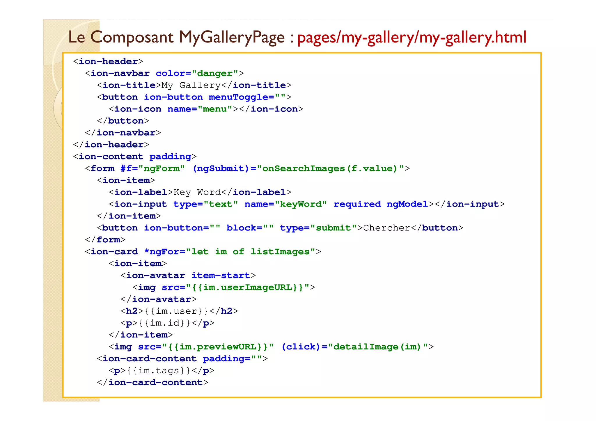 Le Composant MyGalleryPage : pages/my-gallery/my-gallery.html
med@youssfi.net
<ion-header>
<ion-navbar color="danger">
<ion-title>My Gallery</ion-title>
<button ion-button menuToggle="">
<ion-icon name="menu"></ion-icon>
</button>
</ion-navbar>
</ion-header>
<ion-content padding>
<form #f="ngForm" (ngSubmit)="onSearchImages(f.value)">
<ion-item>
<ion-label>Key Word</ion-label>
<ion-input type="text" name="keyWord" required ngModel></ion-input>
</ion-item>
<button ion-button="" block="" type="submit">Chercher</button>
</form>
<ion-card *ngFor="let im of listImages">
<ion-item>
<ion-avatar item-start>
<img src="{{im.userImageURL}}">
</ion-avatar>
<h2>{{im.user}}</h2>
<p>{{im.id}}</p>
</ion-item>
<img src="{{im.previewURL}}" (click)="detailImage(im)">
<ion-card-content padding="">
<p>{{im.tags}}</p>
</ion-card-content>
 