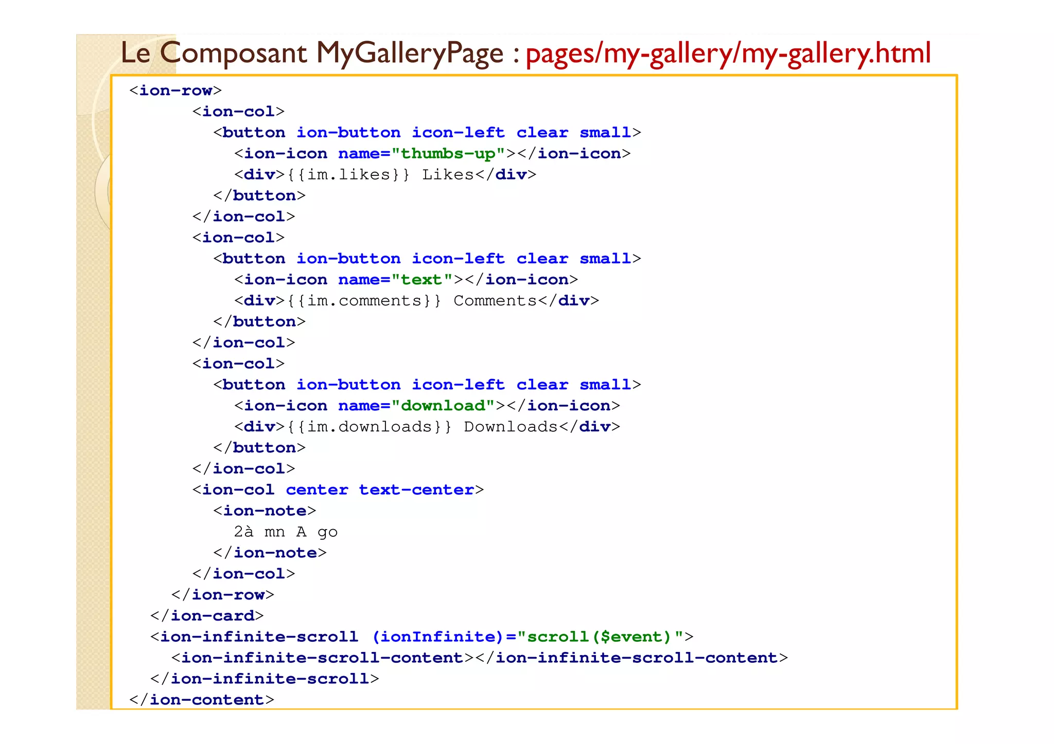 Le Composant MyGalleryPage : pages/my-gallery/my-gallery.html
med@youssfi.net
<ion-row>
<ion-col>
<button ion-button icon-left clear small>
<ion-icon name="thumbs-up"></ion-icon>
<div>{{im.likes}} Likes</div>
</button>
</ion-col>
<ion-col>
<button ion-button icon-left clear small>
<ion-icon name="text"></ion-icon>
<div>{{im.comments}} Comments</div>
</button>
</ion-col>
<ion-col>
<button ion-button icon-left clear small>
<ion-icon name="download"></ion-icon>
<div>{{im.downloads}} Downloads</div>
</button>
</ion-col>
<ion-col center text-center>
<ion-note>
2à mn A go
</ion-note>
</ion-col>
</ion-row>
</ion-card>
<ion-infinite-scroll (ionInfinite)="scroll($event)">
<ion-infinite-scroll-content></ion-infinite-scroll-content>
</ion-infinite-scroll>
</ion-content>
 