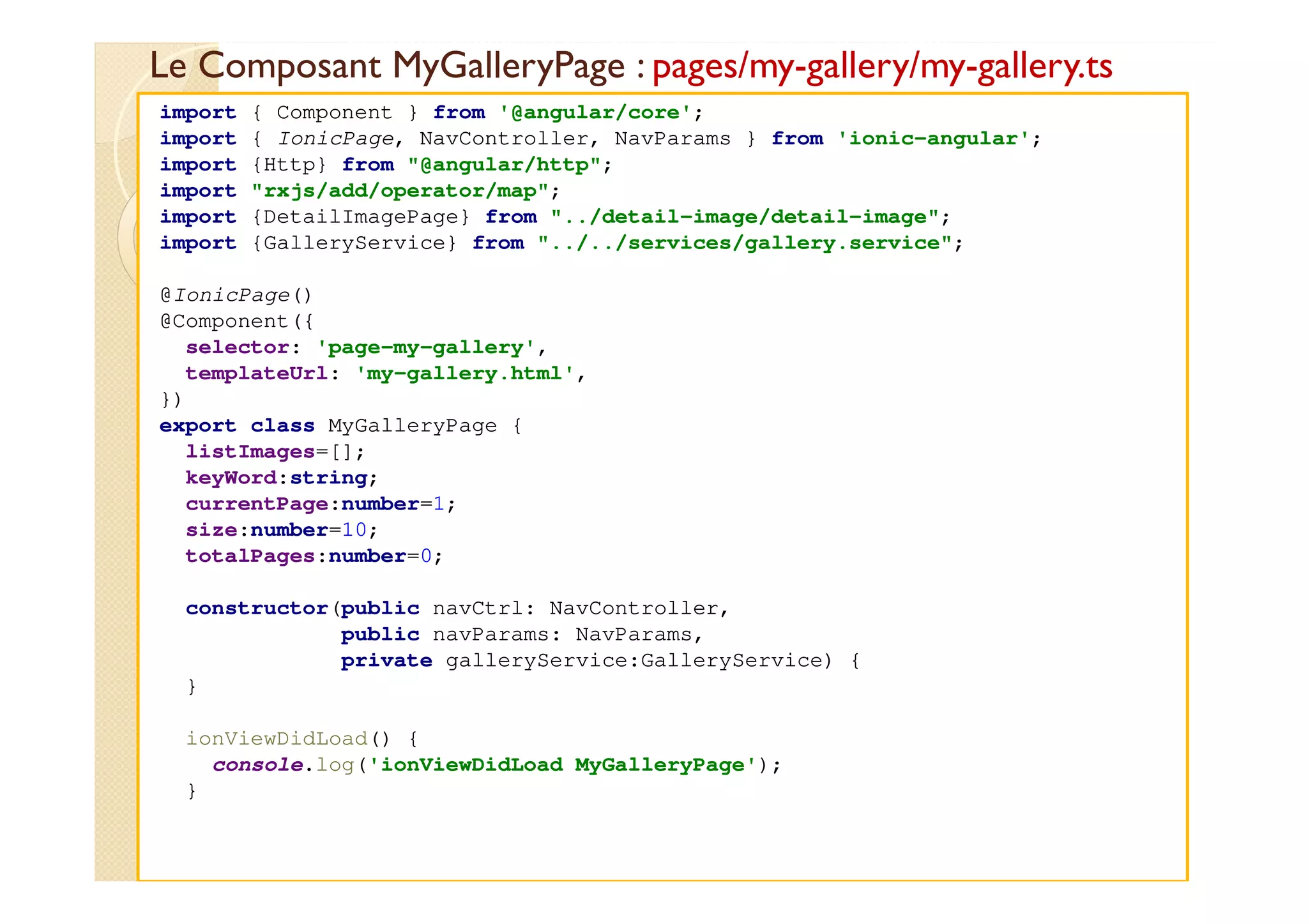 Le Composant MyGalleryPage : pages/my-gallery/my-gallery.ts
med@youssfi.net
import { Component } from '@angular/core';
import { IonicPage, NavController, NavParams } from 'ionic-angular';
import {Http} from "@angular/http";
import "rxjs/add/operator/map";
import {DetailImagePage} from "../detail-image/detail-image";
import {GalleryService} from "../../services/gallery.service";
@IonicPage()
@Component({
selector: 'page-my-gallery',
templateUrl: 'my-gallery.html',
})
export class MyGalleryPage {
listImages=[];
keyWord:string;
currentPage:number=1;
size:number=10;
totalPages:number=0;
constructor(public navCtrl: NavController,
public navParams: NavParams,
private galleryService:GalleryService) {
}
ionViewDidLoad() {
console.log('ionViewDidLoad MyGalleryPage');
}
 