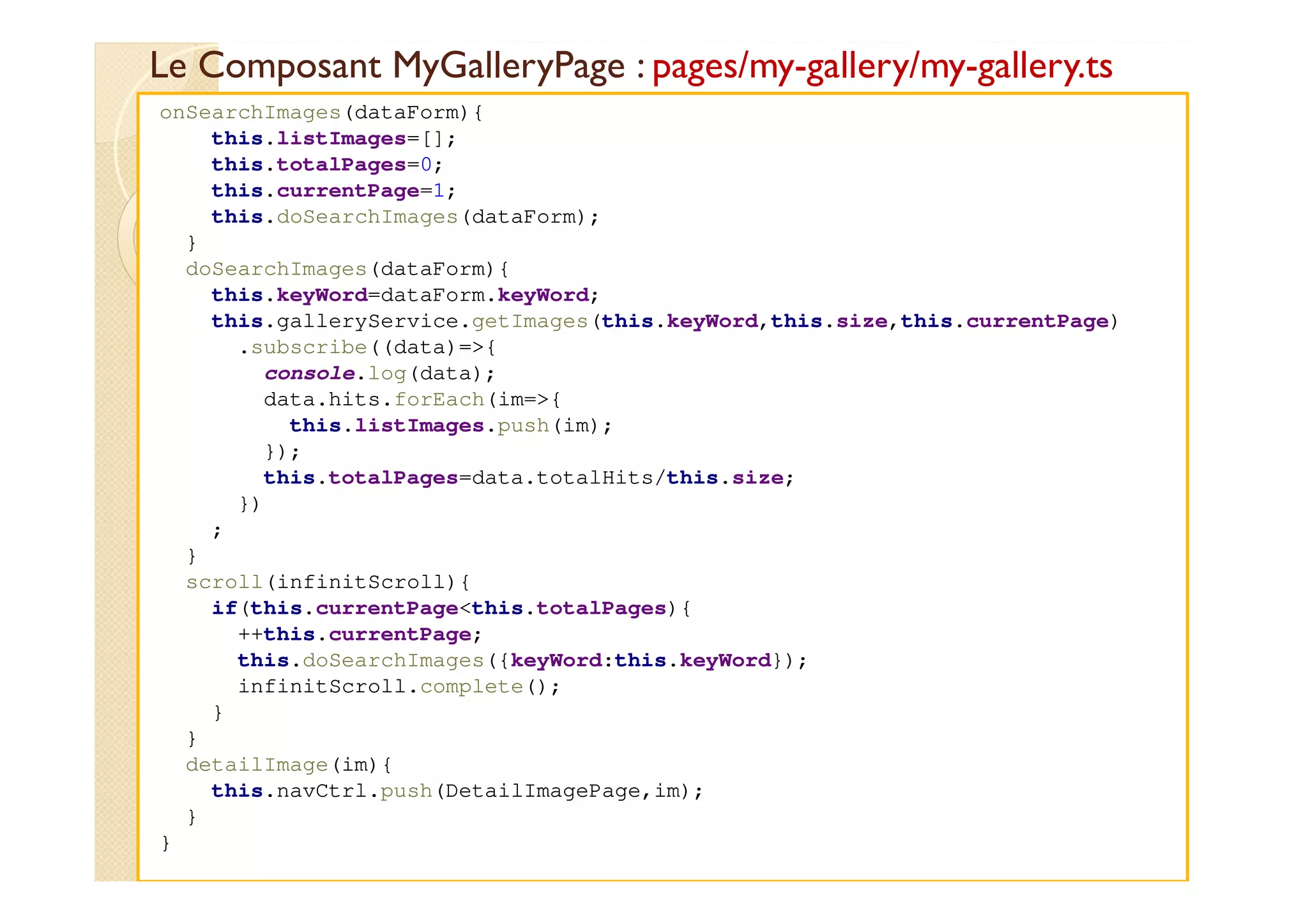 Le Composant MyGalleryPage : pages/my-gallery/my-gallery.ts
med@youssfi.net
onSearchImages(dataForm){
this.listImages=[];
this.totalPages=0;
this.currentPage=1;
this.doSearchImages(dataForm);
}
doSearchImages(dataForm){
this.keyWord=dataForm.keyWord;
this.galleryService.getImages(this.keyWord,this.size,this.currentPage)
.subscribe((data)=>{
console.log(data);
data.hits.forEach(im=>{
this.listImages.push(im);
});
this.totalPages=data.totalHits/this.size;
})
;
}
scroll(infinitScroll){
if(this.currentPage<this.totalPages){
++this.currentPage;
this.doSearchImages({keyWord:this.keyWord});
infinitScroll.complete();
}
}
detailImage(im){
this.navCtrl.push(DetailImagePage,im);
}
}
 