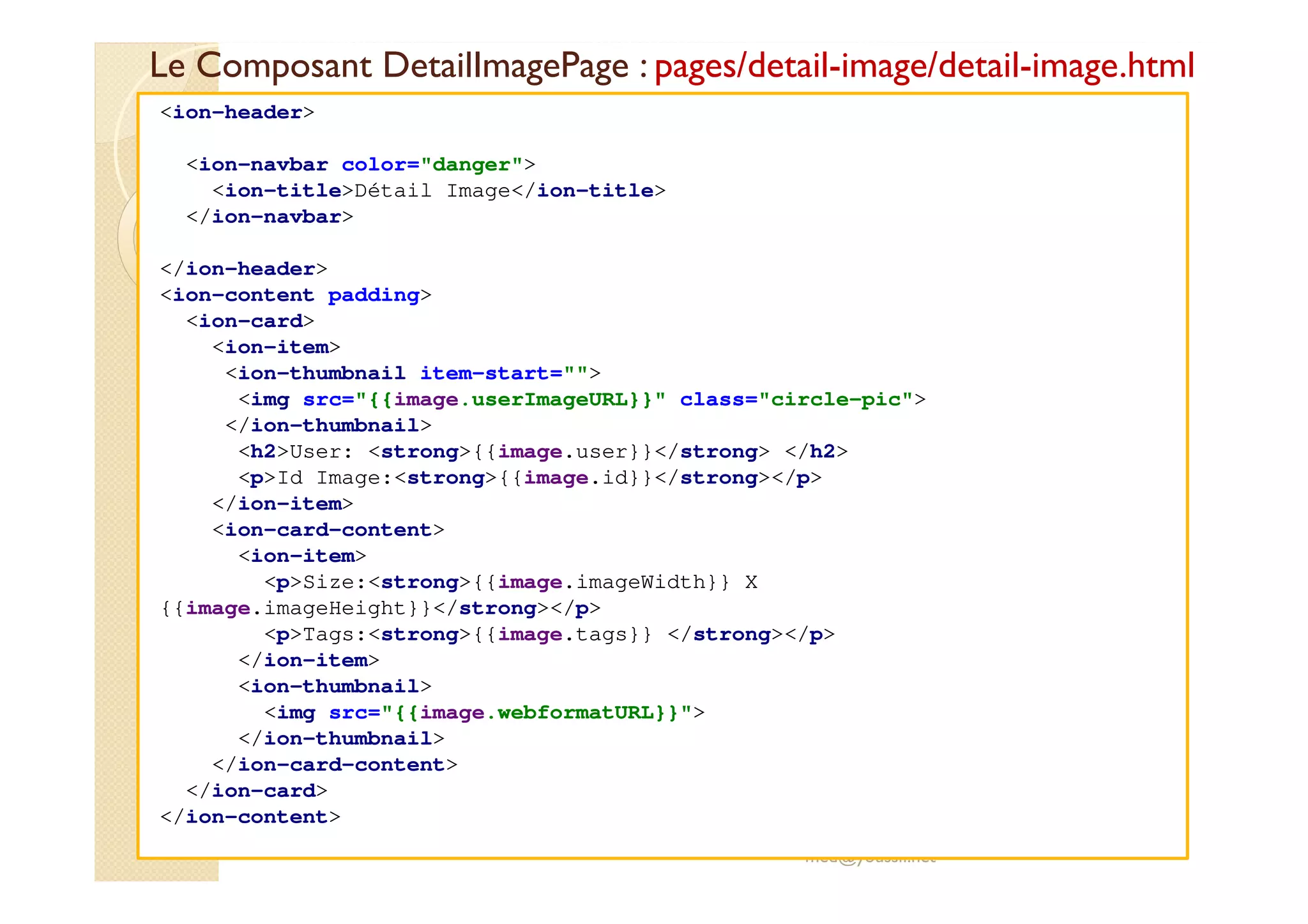 Le Composant DetailImagePage : pages/detail-image/detail-image.html
med@youssfi.net
<ion-header>
<ion-navbar color="danger">
<ion-title>Détail Image</ion-title>
</ion-navbar>
</ion-header>
<ion-content padding>
<ion-card>
<ion-item>
<ion-thumbnail item-start="">
<img src="{{image.userImageURL}}" class="circle-pic">
</ion-thumbnail>
<h2>User: <strong>{{image.user}}</strong> </h2>
<p>Id Image:<strong>{{image.id}}</strong></p>
</ion-item>
<ion-card-content>
<ion-item>
<p>Size:<strong>{{image.imageWidth}} X
{{image.imageHeight}}</strong></p>
<p>Tags:<strong>{{image.tags}} </strong></p>
</ion-item>
<ion-thumbnail>
<img src="{{image.webformatURL}}">
</ion-thumbnail>
</ion-card-content>
</ion-card>
</ion-content>
 