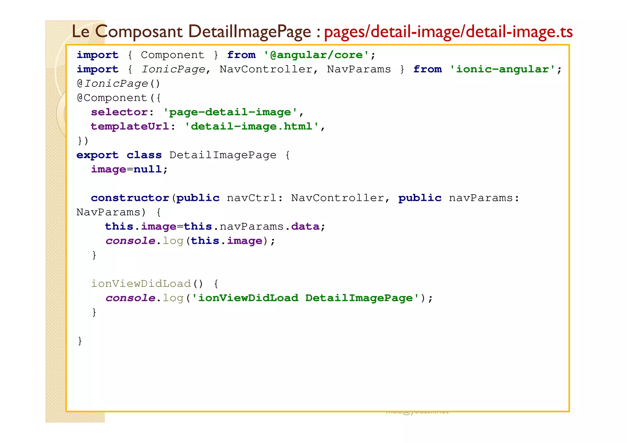 Le Composant DetailImagePage : pages/detail-image/detail-image.ts
med@youssfi.net
import { Component } from '@angular/core';
import { IonicPage, NavController, NavParams } from 'ionic-angular';
@IonicPage()
@Component({
selector: 'page-detail-image',
templateUrl: 'detail-image.html',
})
export class DetailImagePage {
image=null;
constructor(public navCtrl: NavController, public navParams:
NavParams) {
this.image=this.navParams.data;
console.log(this.image);
}
ionViewDidLoad() {
console.log('ionViewDidLoad DetailImagePage');
}
}
 