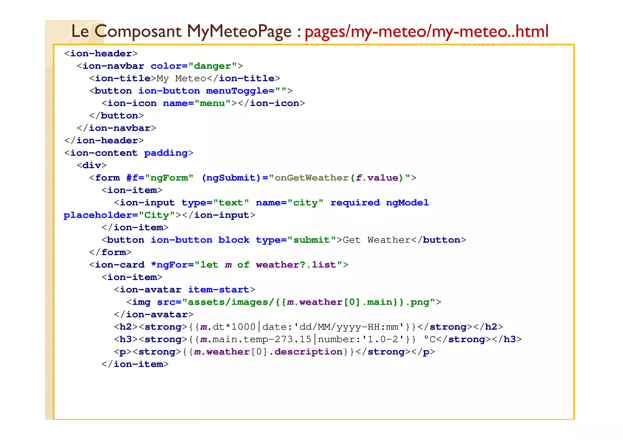 Le Composant MyMeteoPage : pages/my-meteo/my-meteo..html
med@youssfi.net
<ion-header>
<ion-navbar color="danger">
<ion-title>My Meteo</ion-title>
<button ion-button menuToggle="">
<ion-icon name="menu"></ion-icon>
</button>
</ion-navbar>
</ion-header>
<ion-content padding>
<div>
<form #f="ngForm" (ngSubmit)="onGetWeather(f.value)">
<ion-item>
<ion-input type="text" name="city" required ngModel
placeholder="City"></ion-input>
</ion-item>
<button ion-button block type="submit">Get Weather</button>
</form>
<ion-card *ngFor="let m of weather?.list">
<ion-item>
<ion-avatar item-start>
<img src="assets/images/{{m.weather[0].main}}.png">
</ion-avatar>
<h2><strong>{{m.dt*1000|date:'dd/MM/yyyy-HH:mm'}}</strong></h2>
<h3><strong>{{m.main.temp-273.15|number:'1.0-2'}} °C</strong></h3>
<p><strong>{{m.weather[0].description}}</strong></p>
</ion-item>
 