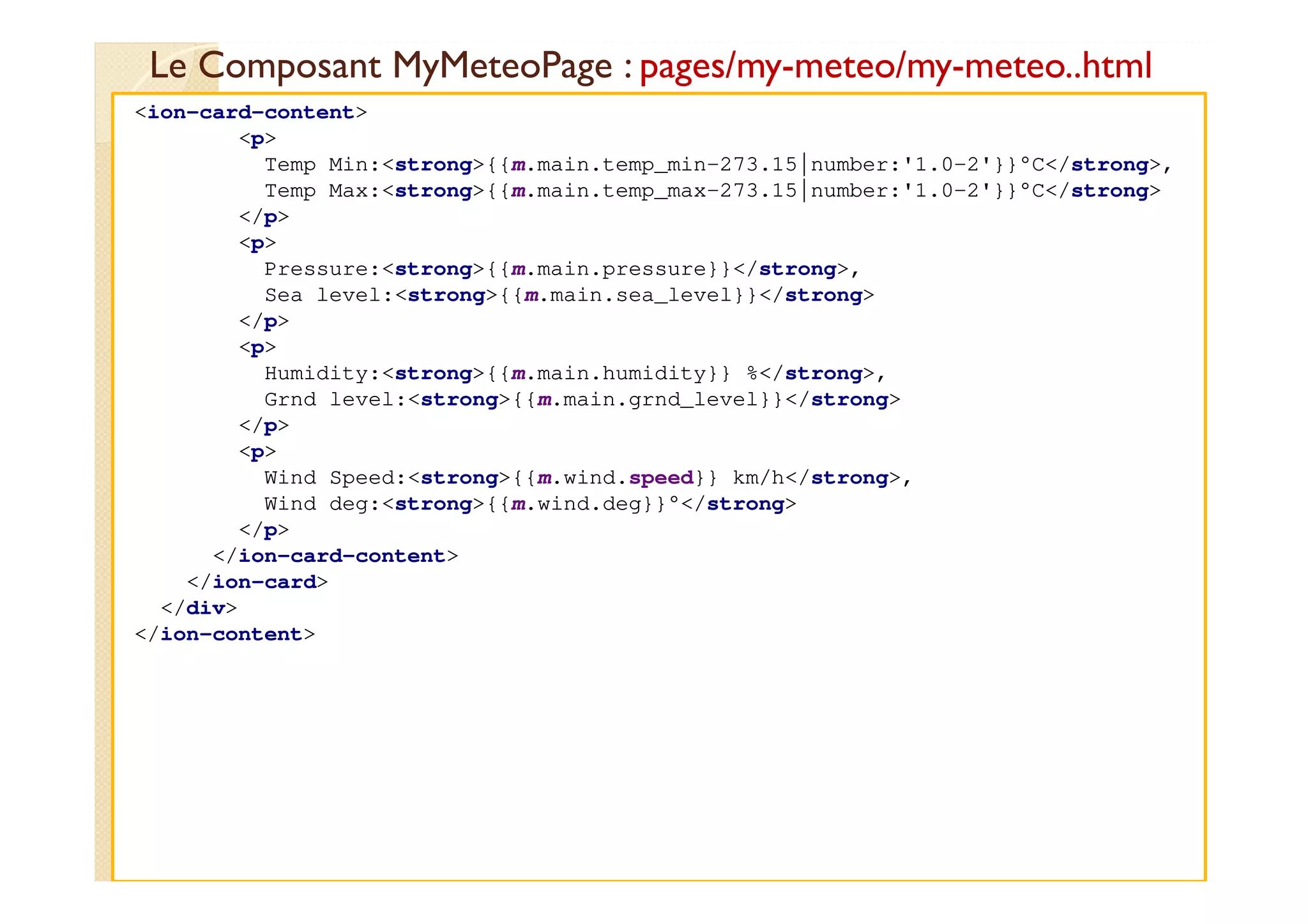 Le Composant MyMeteoPage : pages/my-meteo/my-meteo..html
med@youssfi.net
<ion-card-content>
<p>
Temp Min:<strong>{{m.main.temp_min-273.15|number:'1.0-2'}}°C</strong>,
Temp Max:<strong>{{m.main.temp_max-273.15|number:'1.0-2'}}°C</strong>
</p>
<p>
Pressure:<strong>{{m.main.pressure}}</strong>,
Sea level:<strong>{{m.main.sea_level}}</strong>
</p>
<p>
Humidity:<strong>{{m.main.humidity}} %</strong>,
Grnd level:<strong>{{m.main.grnd_level}}</strong>
</p>
<p>
Wind Speed:<strong>{{m.wind.speed}} km/h</strong>,
Wind deg:<strong>{{m.wind.deg}}°</strong>
</p>
</ion-card-content>
</ion-card>
</div>
</ion-content>
 