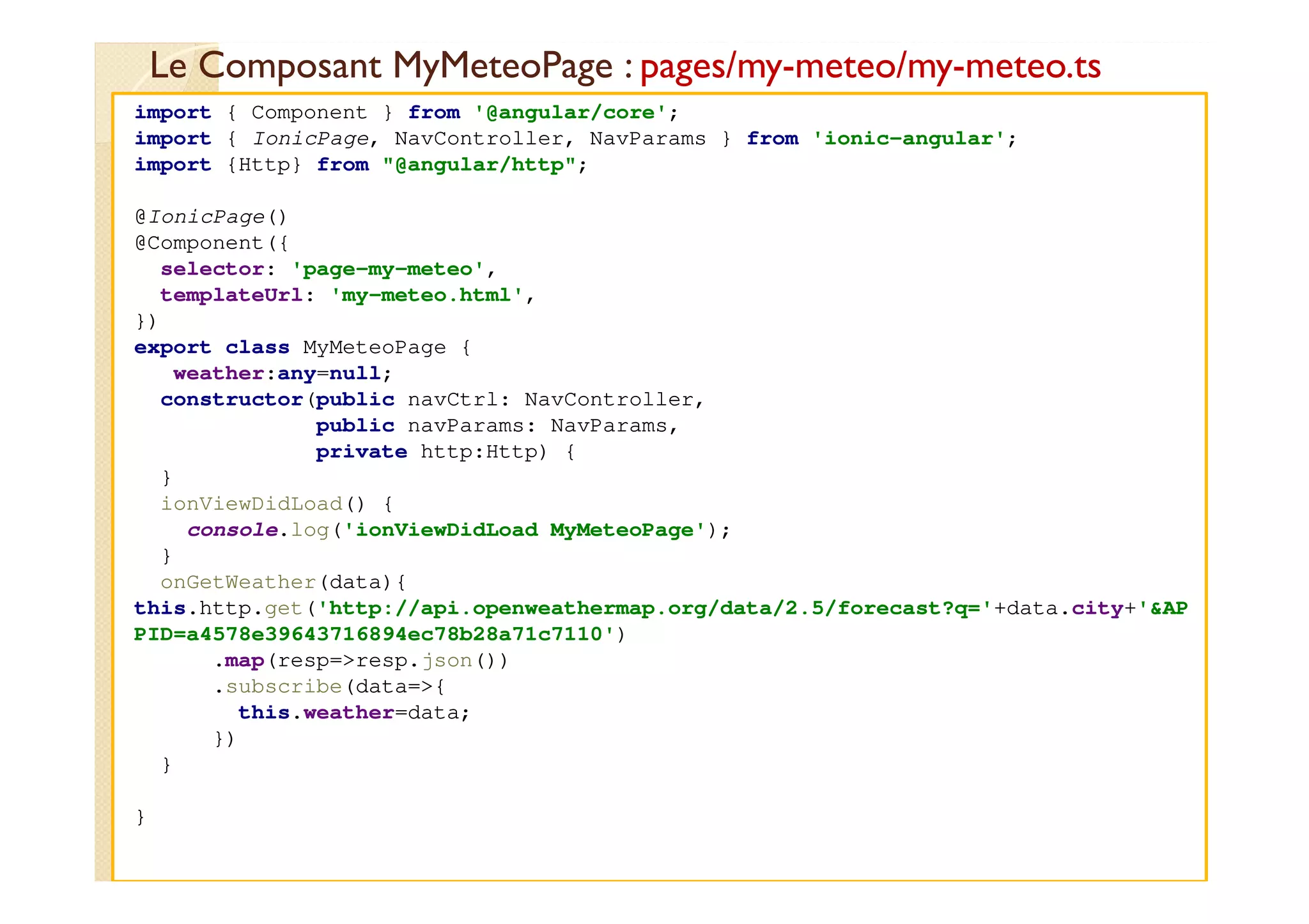 Le Composant MyMeteoPage : pages/my-meteo/my-meteo.ts
med@youssfi.net
import { Component } from '@angular/core';
import { IonicPage, NavController, NavParams } from 'ionic-angular';
import {Http} from "@angular/http";
@IonicPage()
@Component({
selector: 'page-my-meteo',
templateUrl: 'my-meteo.html',
})
export class MyMeteoPage {
weather:any=null;
constructor(public navCtrl: NavController,
public navParams: NavParams,
private http:Http) {
}
ionViewDidLoad() {
console.log('ionViewDidLoad MyMeteoPage');
}
onGetWeather(data){
this.http.get('http://api.openweathermap.org/data/2.5/forecast?q='+data.city+'&AP
PID=a4578e39643716894ec78b28a71c7110')
.map(resp=>resp.json())
.subscribe(data=>{
this.weather=data;
})
}
}
 