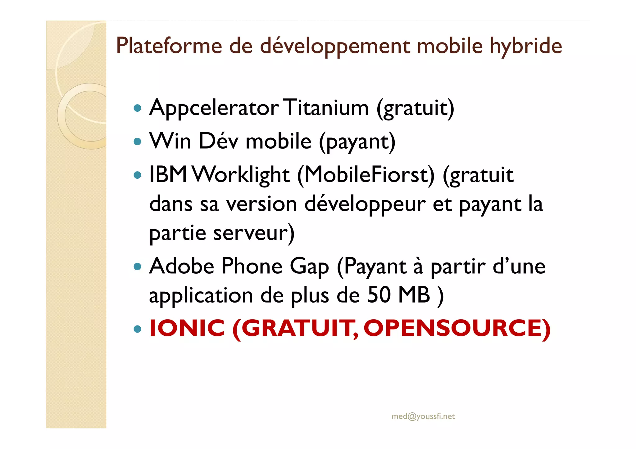 Plateforme de développement mobile hybride
AppceleratorTitanium (gratuit)
Win Dév mobile (payant)
IBM Worklight (MobileFiorst) (gratuit
dans sa version développeur et payant la
partie serveur)
Adobe Phone Gap (Payant à partir d’une
application de plus de 50 MB )
IONIC (GRATUIT, OPENSOURCE)
med@youssfi.net
 