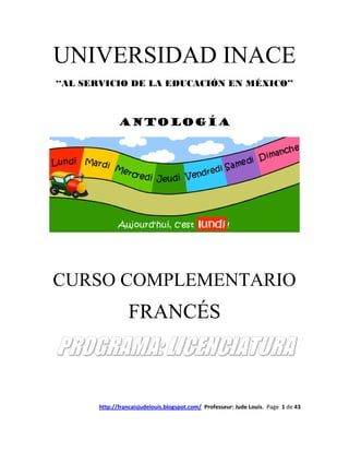 UNIVERSIDAD INACE
‘‘AL SERVICIO DE LA EDUCACIÓN EN MÉXICO’’



              ANTOLOGÍA




CURSO COMPLEMENTARIO
                 FRANCÉS
PROGRAMA: LICENCIATURA

       http://francaisjudelouis.blogspot.com/ Professeur: Jude Louis. Page 1 de 43
 