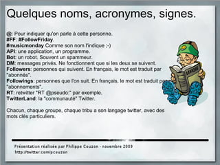 Quelques noms, acronymes, signes.
@: Pour indiquer qu'on parle à cette personne.
#FF: #FollowFriday.
#musicmonday Comme son nom l'indique ;-)
API: une application, un programme.
Bot: un robot. Souvent un spammeur.
DM: messages privés. Ne fonctionnent que si les deux se suivent.
Followers: personnes qui suivent. En français, le mot est traduit par
"abonnés".
Followings: personnes que l'on suit. En français, le mot est traduit par
"abonnements".
RT: retwitter "RT @pseudo:" par exemple.
TwitterLand: la "communauté" Twitter.
Chacun, chaque groupe, chaque tribu a son langage twitter, avec des
mots clés particuliers.
 