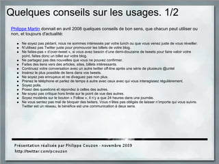 Quelques conseils sur les usages. 1/2
Philippe Martin donnait en avril 2008 quelques conseils de bon sens, que chacun peut utiliser ou
non, et toujours d'actualité:
Ne soyez pas pédant, nous ne sommes intéressés par votre lunch ou que vous venez juste de vous réveiller.
N’utilisez pas Twitter juste pour promouvoir les billets de votre blog.
Ne faites-pas « d’over-tweet », si vous avez besoin d’une demi-douzaine de tweets pour faire valoir votre
point, faites donc un billet sur votre blog.
Ne partagez pas des nouvelles que vous ne pouvez confirmer.
Faites des liens vers des articles, sites, billets intéressants.
Continuez votre conversation avec un autre twitter off-line après une série de plusieurs @untel
Insérez le plus possible de liens dans vos tweets.
Ne soyez pas ennuyeux et ne divaguez pas non plus.
Prenez le téléphone et parlez de temps à autre avec ceux avec qui vous interagissez régulièrement.
Soyez polis.
Posez des questions et répondez à celles des autres.
Ne soyez pas critique hors limite sur le point de vue des autres.
Soyez modérés sur le bouton « Follow », il n’y a que 24 heures dans une journée.
Ne vous sentez pas mal de bloquer des twiters. Vous n’êtes pas obligés de laisser n’importe qui vous suivre.
Twitter est un réseau, le bénéfice est une communication à deux sens.
 