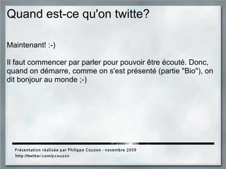 Quand est-ce qu'on twitte?
Maintenant! :-)
Il faut commencer par parler pour pouvoir être écouté. Donc,
quand on démarre, comme on s'est présenté (partie "Bio"), on
dit bonjour au monde ;-)
 