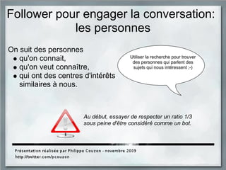 Follower pour engager la conversation:
les personnes
On suit des personnes
qu'on connait,
qu'on veut connaître,
qui ont des centres d'intérêts
similaires à nous.
Au début, essayer de respecter un ratio 1/3
sous peine d'être considéré comme un bot.
Utiliser la recherche pour trouver
des personnes qui parlent des
sujets qui nous intéressent ;-)
 