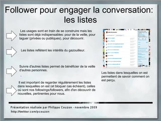 Follower pour engager la conversation:
les listes
Les usages sont en train de se construire mais les
listes sont déjà indispensables: pour de la veille, pour
taguer (privées ou publiques), pour découvrir.
Il est important de regarder régulièrement les listes
dans lesquelles on est (et bloquer cas échéant), celles
où sont nos followings/followers, afin d'en découvrir de
nouvelles, pertinentes pour nous.
Les listes dans lesquelles on est
permettent de savoir comment on
est perçu.
Suivre d'autres listes permet de bénéficier de la veille
d'autres personnes.
Les listes reflètent les intérêts du gazouilleur.
 