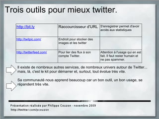 Trois outils pour mieux twitter.
http://bit.ly Raccourcisseur d'URL S'enregistrer permet d'avoir
accès aux statistiques
http://twitpic.com/ Endroit pour stocker des
images et les twitter
http://twitterfeed.com/ Pour lier des flux à son
compte Twitter.
Attention à l'usage qui en est
fait. Il faut rester humain et
ne pas spammer.
Il existe de nombreux autres services, de nombreux univers autour de Twitter...
mais, là, c'est le kit pour démarrer et, surtout, tout évolue très vite.
Sa communauté nous apprend beaucoup car un bon outil, un bon usage, se
répandent très vite.
 