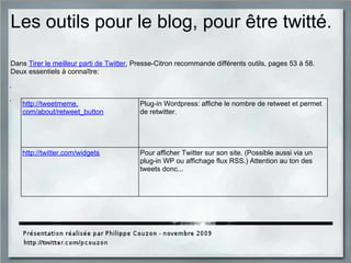 Les outils pour le blog, pour être twitté.
Dans Tirer le meilleur parti de Twitter, Presse-Citron recommande différents outils, pages 53 à 58.
Deux essentiels à connaître:
http://tweetmeme.
com/about/retweet_button
Plug-in Wordpress: affiche le nombre de retweet et permet
de retwitter.
http://twitter.com/widgets Pour afficher Twitter sur son site. (Possible aussi via un
plug-in WP ou affichage flux RSS.) Attention au ton des
tweets donc...
 