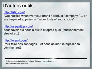 D'autres outils...
http://listiti.com/
"Get notified whenever your brand / product / company / ... or
any keyword appears in Twitter Lists of your choice"
http://useqwitter.com/
pour savoir qui nous a quitté et après quoi (fonctionnement
aléatoire...)
http://twtpoll.com/
Pour faire des sondages... et donc animer, interpeller sa
communauté.
 