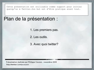 Plan de la présentation :
1. Les premiers pas.
2. Les outils.
3. Avec quoi twitter?
Cette présentation est utilisable comme support pour initier
quelqu'un à Twitter.Son but est d'être pratique avant tout.
 