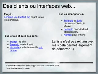 Des clients ou interfaces web...
Sur le web et avec des softs.
Twitter - le site
Seesmic - web & soft
Hoosuite - la boite à outils qui
monte
Sur les smartphones.
Twidroid et Swift,
dispos sur l'Android
Market.
Seesmic pour Android
et Blackberry
Nambu pour iPhone
Plug-in.
Echofon (ex-TwitterFox) pour Firefox.
Très pratique.
La liste n'est pas exhaustive,
mais cela permet largement
de démarrer ;-)
 