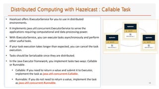 • Hazelcast offers IExecutorService for you to use in distributed
environments.
• It implements java.util.concurrent.ExecutorService to serve the
applications requiring computational and data processing power.
• With IExecutorService, you can execute tasks asynchronously and perform
other useful tasks.
• If your task execution takes longer than expected, you can cancel the task
execution.
• Tasks should be Serializable since they are distributed.
• In the Java Executor framework, you implement tasks two ways: Callable
or Runnable.
• Callable: If you need to return a value and submit it to Executor,
implement the task as java.util.concurrent.Callable.
• Runnable: If you do not need to return a value, implement the task
as java.util.concurrent.Runnable. 14
 