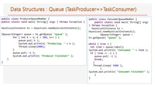 public class ProducerQueueMember {
public static void main( String[] args ) throws Exception {
HazelcastInstance hz = Hazelcast.newHazelcastInstance();
IQueue<Integer> queue = hz.getQueue( "queue" );
for ( int k = 1; k < 100; k++ ) {
queue.put( k );
System.out.println( "Producing: " + k );
Thread.sleep(1000);
}
queue.put( -1 );
System.out.println( "Producer Finished!" );
}
}
public class ConsumerQueueMember {
public static void main( String[] args
) throws Exception {
HazelcastInstance hz =
Hazelcast.newHazelcastInstance();
IQueue<Integer> queue =
hz.getQueue( "queue" );
while ( true ) {
int item = queue.take();
System.out.println( "Consumed: " + item );
if ( item == -1 ) {
queue.put( -1 );
break;
}
Thread.sleep( 5000 );
}
System.out.println( "Consumer Finished!" );
}
}
 