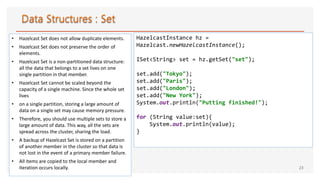 • Hazelcast Set does not allow duplicate elements.
• Hazelcast Set does not preserve the order of
elements.
• Hazelcast Set is a non-partitioned data structure:
all the data that belongs to a set lives on one
single partition in that member.
• Hazelcast Set cannot be scaled beyond the
capacity of a single machine. Since the whole set
lives
• on a single partition, storing a large amount of
data on a single set may cause memory pressure.
• Therefore, you should use multiple sets to store a
large amount of data. This way, all the sets are
spread across the cluster, sharing the load.
• A backup of Hazelcast Set is stored on a partition
of another member in the cluster so that data is
not lost in the event of a primary member failure.
• All items are copied to the local member and
iteration occurs locally. 23
HazelcastInstance hz =
Hazelcast.newHazelcastInstance();
ISet<String> set = hz.getSet("set");
set.add("Tokyo");
set.add("Paris");
set.add("London");
set.add("New York");
System.out.println("Putting finished!");
for (String value:set){
System.out.println(value);
}
 