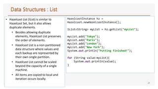 • Hazelcast List (IList) is similar to
Hazelcast Set, but it also allows
duplicate elements.
• Besides allowing duplicate
elements, Hazelcast List preserves
the order of elements.
• Hazelcast List is a non-partitioned
data structure where values and
each backup are represented by
their own single partition.
• Hazelcast List cannot be scaled
beyond the capacity of a single
machine.
• All items are copied to local and
iteration occurs locally.
24
HazelcastInstance hz =
Hazelcast.newHazelcastInstance();
IList<String> myList = hz.getList("myList");
myList.add("Tokyo");
myList.add("Paris");
myList.add("London");
myList.add("New York");
System.out.println("Putting finished!");
for (String value:myList){
System.out.println(value);
}
 