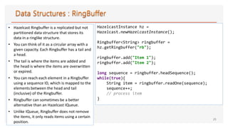 • Hazelcast Ringbuffer is a replicated but not
partitioned data structure that stores its
data in a ringlike structure.
• You can think of it as a circular array with a
given capacity. Each Ringbuffer has a tail and
a head.
• The tail is where the items are added and
the head is where the items are overwritten
or expired.
• You can reach each element in a Ringbuffer
using a sequence ID, which is mapped to the
elements between the head and tail
(inclusive) of the Ringbuffer.
• Ringbuffer can sometimes be a better
alternative than an Hazelcast IQueue.
• Unlike IQueue, Ringbuffer does not remove
the items, it only reads items using a certain
position.
25
HazelcastInstance hz =
Hazelcast.newHazelcastInstance();
Ringbuffer<String> ringbuffer =
hz.getRingbuffer("rb");
ringbuffer.add("Item 1");
ringbuffer.add("Item 2");
long sequence = ringbuffer.headSequence();
while(true){
String item = ringbuffer.readOne(sequence);
sequence++;
// process item
}
 