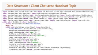 30
import com.hazelcast.client.HazelcastClient;import com.hazelcast.client.impl.clientside.HazelcastClientInstanceImpl;
import com.hazelcast.core.Hazelcast; import com.hazelcast.core.HazelcastInstance;
import com.hazelcast.core.ITopic; import javafx.application.Application; import javafx.collections.FXCollections;
import javafx.collections.ObservableArray; import javafx.collections.ObservableList;import javafx.geometry.Insets;
import javafx.scene.Scene;import javafx.scene.control.*; import javafx.scene.layout.BorderPane;
import javafx.scene.layout.HBox; import javafx.stage.Stage; import java.util.ArrayList; import java.util.List;
public class ChatClient extends Application {
private HazelcastInstance hazelcastInstance;
@Override
public void start(Stage primaryStage) throws Exception {
hazelcastInstance= HazelcastClient.newHazelcastClient();
BorderPane borderPane=new BorderPane();
Label labelName=new Label("Name:");
TextField textFieldName=new TextField();
Button buttonSubscribe=new Button("Subscribe");
Label labelTo=new Label("To:");
TextField textFieldTo=new TextField();
Button buttonSend=new Button("Send");
Label labelMessage=new Label("Message:");
TextField textFieldMessage=new TextField();
List<String> messages=new ArrayList<>();
ObservableList<String> observableList= FXCollections.observableList(messages);
ListView<String> listView=new ListView<>(observableList);
 