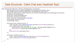 31
HBox hBoxTop=new HBox(10); hBoxTop.setPadding(new Insets(10));
hBoxTop.getChildren().addAll(labelName,textFieldName,buttonSubscribe);
HBox hBoxBottom=new HBox(10);hBoxBottom.setPadding(new Insets(10));
hBoxBottom.getChildren().addAll(labelTo,textFieldTo,labelMessage,textFieldMessage,buttonSend);
borderPane.setTop(hBoxTop);
borderPane.setBottom(hBoxBottom);
borderPane.setCenter(listView);
Scene scene=new Scene(borderPane,600,400);
primaryStage.setScene(scene);
primaryStage.show();
buttonSubscribe.setOnAction(evt->{
ITopic<String> topic=hazelcastInstance.getTopic(textFieldName.getText());
topic.addMessageListener(message->{
System.out.println("Réception du message "+message.getMessageObject());
observableList.add(message.getMessageObject());
});
buttonSubscribe.setDisable(true);
});
buttonSend.setOnAction(evt->{
ITopic topicTo=hazelcastInstance.getTopic(textFieldTo.getText());
topicTo.publish(textFieldMessage.getText());
});
}
}
 