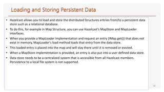 • Hazelcast allows you to load and store the distributed Structures entries from/to a persistent data
store such as a relational database.
• To do this, for example in Map Structure, you can use Hazelcast’s MapStore and MapLoader
interfaces.
• When you provide a MapLoader implementation and request an entry (IMap.get()) that does not
exist in memory, MapLoader's load method loads that entry from the data store.
• This loaded entry is placed into the map and will stay there until it is removed or evicted.
• When a MapStore implementation is provided, an entry is also put into a user defined data store.
• Data store needs to be a centralized system that is accessible from all Hazelcast members.
Persistence to a local file system is not supported.
32
 