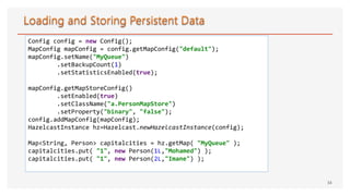 34
Config config = new Config();
MapConfig mapConfig = config.getMapConfig("default");
mapConfig.setName("MyQueue")
.setBackupCount(1)
.setStatisticsEnabled(true);
mapConfig.getMapStoreConfig()
.setEnabled(true)
.setClassName("a.PersonMapStore")
.setProperty("binary", "false");
config.addMapConfig(mapConfig);
HazelcastInstance hz=Hazelcast.newHazelcastInstance(config);
Map<String, Person> capitalcities = hz.getMap( "MyQueue" );
capitalcities.put( "1", new Person(1L,"Mohamed") );
capitalcities.put( "1", new Person(2L,"Imane") );
 