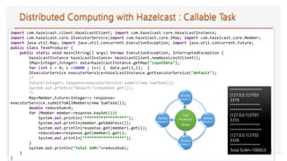 import com.hazelcast.client.HazelcastClient; import com.hazelcast.core.HazelcastInstance;
import com.hazelcast.core.IExecutorService;import com.hazelcast.core.IMap; import com.hazelcast.core.Member;
import java.util.Map; import java.util.concurrent.ExecutionException; import java.util.concurrent.Future;
public class TeskProducer {
public static void main(String[] args) throws ExecutionException, InterruptedException {
HazelcastInstance hazelcastInstance= HazelcastClient.newHazelcastClient();
IMap<Integer,Integer> data=hazelcastInstance.getMap("inputData");
for (int i = 0; i <10000 ; i++) { data.put(i,1); }
IExecutorService executorService=hazelcastInstance.getExecutorService("default");
/*
Future<Integer> response=executorService.submit(new SumTask());
System.out.println("Result="+response.get());
*/
Map<Member,Future<Integer>> response=
executorService.submitToAllMembers(new SumTask());
double reduceSum=0;
for (Member member:response.keySet()){
System.out.println("******************");
System.out.println(member.getAddress());
System.out.println(response.get(member).get());
reduceSum+=response.get(member).get();
System.out.println("*****************");
}
System.out.println("Total SUM="+reduceSum);
}
}
39
******************
[127.0.0.1]:5703
3319
*****************
******************
[127.0.0.1]:5701
3355
*****************
******************
[127.0.0.1]:5702
3326
*****************
Total SUM=10000.0
Task
Producer
Node
Worker
Node 1
Worker
Node 2
Worker
Node 3
Worker
Node 4
 