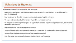 Hazelcast est une solution quand vous avez besoin de:
• Applications analytiques nécessitant un traitement de données volumineuses en partitionnant les
données (Big Data)
• Pour conserver les données fréquemment consultées dans la grille mémoires
• Un cache mémoire distribué hautement disponible pour les applications
• Un magasin de données principal pour les applications avec des exigences de performances, d’évolutivité
et de latence maximales
• In Memory NoSQL data base de type Clé-Valeurs
• Solution de messagerie (publier / souscrire) à très rapide avec un scalabilité entre les applications
• Solution faire distribuer les traitements (Distributed Computing)
• Une alternative aux autres solutions comme Coherence and Terracotta.
4
 