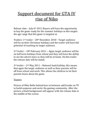 Support document for GTA IV
rise of Niko
Release date – July 6th 2011 Buyers will have the opportunity
to buy the game ready for the summer holidays as this targets
the age range that this game is targeted at.
Trailers: 1st trailer – 20th December 2010 – Target audience
will be on their Christmas holidays and the trailer will have full
potential of reaching its target audience.
2nd trailer – 18th February 2011 – Again target audience will be
on half term holidays from school and they will have the ability
to see the advert more as they will be at home. On this trailer
the release date will be stated.
3rd trailer – 2nd May 2011 – National bank holiday, this means
that again the target audience as well as their parents will be
off from school and work. This allows the children to let their
parents know about the game.
Teasers
Picture of Niko Bellic behind bars in between add breaks on TV
to build suspense and excite the gaming community. After the
picture a black background will appear with the release date in
the middle of the screen.
 