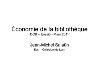 Économie de la bibliothèque DCB – Enssib - Mars 2011 Jean-Michel Salaün Ebsi – Collegium de Lyon 