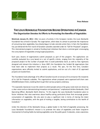 Press Release



  THE LOUIS BONDUELLE FOUNDATION BEGINS OPERATIONS IN CANADA
  The Organization Devotes Its Efforts to Promoting the Benefits of Vegetables

Montreal, January 25, 2011—After six years of activity in the European market, the Louis Bonduelle
Foundation has arrived in Canada. The organization, which does its utmost to promote the importance
of consuming more vegetables, has already begun to take concrete action here. In fact, the Foundation
has just delivered the first round of Canadian subsidies awarded under its “Call for Proposals” program.
This international program is aimed at funding local initiatives that share a common goal: encouraging
the consumption of vegetables among target populations.

Each year, dozens of organizations submit proposals as part of this program. The applications are
carefully evaluated by a jury based on a set of specific criteria, ranging from the originality of the
proposed project to the number of people that it could potentially reach, as well as how rigorously
designed and relevant the initiative is. Since 2007, the Foundation has funded 58 organizations that
have been able to implement their projects as a result. This year, for the first time, Canadian
organizations were officially invited to submit applications, and ten out of a total of 22 approved
projects are located here.

The Foundation took advantage of its official Canadian launch on January 25 to announce the recipients
of its Call for Proposals subsidies. The organizations whose proposals were approved will share over
$40,000 between them, enabling them to get their various projects underway.

“It’s especially impressive to see the extent to which people active at the grass-roots level are driven by
a clear vision and are demonstrating innovation and persistence,” emphasized Jérôme Bonduelle, Chief
Operating Officer, Bonduelle North America. “In this regard, the Louis Bonduelle Foundation plans to
foster initiatives that raise awareness about healthy eating, particularly those that encourage greater
consumption of vegetables. We also plan to play a significant role in terms of sharing the latest
information on vegetables, with the goal of making a tangible, lasting contribution to the health of
Canadians.”

Under the direction of the Bonduelle Group, a global leader in the field of vegetable processing, the
Louis Bonduelle Foundation’s mission is to promote the value of vegetables and foster long-term
improvement of eating habits by making vegetables serve the public good. It educates, raises awareness
 