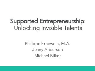 Supported Entrepreneurship:
Unlocking Invisible Talents
Philippe Ernewein, M.A.
Jenny Anderson
Michael Bilker
 