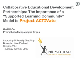 0

Collaborative Educational Development
Partnerships: The Importance of a
“Supported Learning Community”
Model to Project ACTIVate

Ged Mirfin
PrometheanTechnololgies Group


Improving University Teaching
Dunedin, New Zealand
Session VII-B
Thursday July 6th, 2006
 