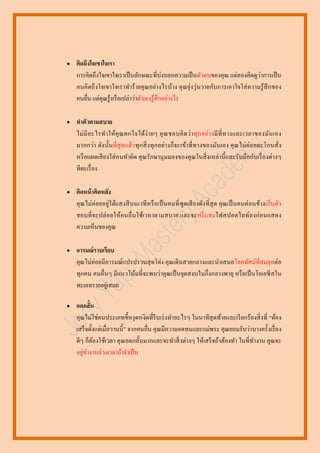 

คิดถึงใจเขาใจเรา
การคิดถึงใจเขาใจเราเป็ นลักษณะที่บ่งบอกความเป็ นตัวตนของคุณ แต่ลองคิดดูว่าการเป็ น
คนคิ ดถึ งใจเขาใจเราทาร้ ายคุ ณอย่างไรบ้าง คุ ณยุ่งวุ่นวายกับการเอาใจใส่ ความรู ้ สึกของ
คนอื่น แต่คุณรู ้หรื อเปล่าว่าตัวเองรู ้สึกอย่างไร



ทาตัวตามสบาย
ไม่ มี อ ะไรท าให้ คุ ณ ตกใจได้ง่ า ยๆ คุ ณ ชอบคิ ด ว่า ทุ ก อย่า งมี ที่ ท างและเวลาของมัน เอง
มากกว่า ดัง นั้น ที่ สุ ดแล้ว ทุ กสิ่ ง ทุ กอย่า งก็จะเข้า ที่ ท างของมันเอง คุ ณไม่ค่ อยตะโกนสั่ ง
หรื อแผดเสี ยงใส่ คนทาผิด คุ ณรั กษามุ มมองของคุ ณในสิ่ งเหล่านี้ และรั บมือกับเรื่ องต่างๆ
ทีละเรื่ อง



คิดหน้ าคิดหลัง
คุ ณไม่ค่อยอยู่ใต้แสงสี บนเวที หรื อเป็ นคนที่ พูดเสี ยงดัง ที่ สุด คุ ณเป็ นคนค่อนข้างเก็บตัว
ชอบที่ จะปล่ อยให้ค นอื่ นใช้เวลาตามสบาย และจะหรี่ แสงไฟสปอตไลท์ล งก่ อนแสดง
ความเห็นของคุณ



อารมณ์ราบเรียบ
คุณไม่ค่อยมีอารมณ์แปรปรวนสุ ดโต่ง คุ ณเดิ นสายกลางและนาเสนอโลกทัศน์ที่สมดุล ต่อ
ทุกคน คนอื่นๆ มีแนวโน้มที่จะพบว่าคุ ณเป็ นจุดสงบในกึ่ งกลางพายุ หรื อเป็ นโอเอซี สใน
ทะเลทรายอยูเ่ สมอ



อดกลั้น
คุณไม่ใช่ คนประเภทขี้หงุ ดหงิดที่รีบเร่ งทาอะไรๆ ในนาทีสุดท้ายและเรี ยกร้องสิ่ งที่ “ต้อง
เสร็ จตั้งแต่เมื่อวานนี้ ” จากคนอื่น คุณมีความอดทนและแม่พระ คุณยอมรับว่าบางครั้งเรื่ อง
ดีๆ ก็ตองใช้เวลา คุ ณอดกลั้นมากและจะทาสิ่ งต่างๆ ให้เสร็ จถ้าต้องทา ในที่ทางาน คุ ณจะ
้
่
อยูทางานล่วงเวลาถ้าจาเป็ น

 