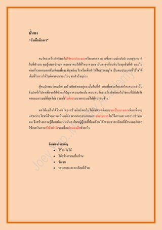 มั่นคง
“ฉันคือหินผา”

่
คนโครงสร้างอิทธิพลไม่ใช่คนเปราะบางหรื อแตกสลายง่ายซึ่ งอารมณ์แปรปรวนอยูทุกนาที
ในที่ทางาน คุณรู ้เสมอว่าจะหาพวกเขาพบได้ที่ไหน พวกเขามันคงดุจก้อนหิ นในทุกสิ่ งที่ทา และไม่
่
ค่อยก้าวออกนอกเส้นเพียงเพื่อจะพิสูจน์อะไรหรื อเพื่อทาให้ใครราคาญใจ เป็ นคนประเภทที่ไว้ใจได้
เต็มที่ในการให้รับผิดชอบทาอะไรๆ จนสาเร็ จลุล่วง
่
ผูคนมักพบว่าคนโครงสร้างอิทธิ พลอยูตรงนั้นในที่ทางานเพื่อช่ วยใครต่อใครคนเหล่านั้น
้
จึงมักเข้าไปหาเพื่อขอให้ช่วยแก้ปัญหาความขัดแย้ง เพราะคนโครงสร้างอิทธิ พลไม่ใช่คนที่มีนิสัยใจ
คอและอารมณ์ที่สุดโต่ง รวมทั้งไม่ค่อยระบายอารมณ์ใส่ ผคนรอบข้าง
ู้
ขอให้แน่ ใจได้ว่า คนโครงสร้ างอิ ทธิ พ ลไม่ ได้มีทศ นคติ แบบขอเป็ นนางเอกเพีย งเพื่ อจะ
ั
แสวงประโยชน์ดวยความเห็นแก่ตว พวกเขารอบคอบและชัดเจนมากในวิธีการและการกระทาของ
้
ั
ตน จึงสร้ างความรู ้ สึกหนักแน่ นมันคงในหมู่ผูคนที่ห้อมล้อมได้ พวกเขาละเอียดถี่ ถวนและค่อยๆ
้
้
่
ใช้เวลาในการเข้าถึงหัวใจของเรื่ องก่อนลงมือทาอะไร

ข้ อเท็จจริงสาคัญ
 ไว้วางใจได้
 ไม่สร้างความปั่ นป่ วน
 ชัดเจน
 รอบคอบและละเอียดถี่ถวน
้

 