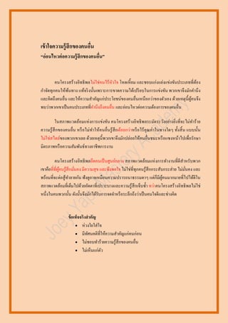 เข้ าใจความรู้สึกของคนอืน
่
“อ่อนไหวต่ อความรู้ สึกของคนอืน”
่

คนโครงสร้างอิทธิ พลไม่ใช่คนไร้หวใจ โหดเหี้ ยม และชอบแก่งแย่งแข่งขันประเภทที่ตอง
ั
้
กาจัดทุกคนให้พนทาง แท้จริ งนั้นเพราะการขาดความได้เปรี ยบในการแข่งขัน พวกเขาจึงมักคานึ ง
้
และคิดถึงคนอื่น และให้ความสาคัญแก่ประโยชน์ของคนอื่นเหนื อกว่าของตัวเอง ด้วยเหตุน้ ี ผคนจึง
ู้
พบว่าพวกเขาเป็ นคนประเภทที่คานึงถึงคนอื่น และอ่อนไหวต่อความต้องการของคนอื่น
ในสภาพแวดล้อมแห่ งการแข่งขัน คนโครงสร้างอิทธิ พลระมัดระวังอย่างยิ่งที่จะไม่ทาร้าย
ความรู ้ สึกของคนอื่น หรื อไม่ทาให้คนอื่นรู้ สึก ด้อยกว่าหรื อไร้ คุณค่าในทางใดๆ ทั้งสิ้ น แบบนั้น
ไม่ใช่สไตล์ของพวกเขาเลย ด้วยเหตุน้ ี พวกเขาจึงมักปล่อยให้คนอื่นชนะหรื อแซงหน้าไปเพื่อรักษา
มิตรภาพหรื อความสัมพันธ์ทางอาชีพการงาน
คนโครงสร้างอิทธิ พลยึดคนเป็ นศูนย์กลาง สภาพแวดล้อมแห่ งการทางานที่ดีสาหรับพวก
เขาคือที่ที่ผคนรู ้สึกมันคง มีความสุ ข และพึงพอใจ ไม่ใช่ที่ทุกคนรู ้สึกกระสับกระส่ าย ไม่มนคง และ
ู้
ั่
่
พร้อมที่จะต่อสู ้ทาลายกัน ฟังดูอาจเหมือนความปรารถนาธรรมดาๆ แต่ก็มีผคนมากมายที่ไปได้ดีใน
ู้
สภาพแวดล้อมที่เต็มไปด้วยอัตตาที่เปราะบางและความรู ้สึกเจ็บซ้ า ทว่าคนโครงสร้างอิทธิ พลไม่ใช่
หนึ่งในคนพวกนั้น ดังนั้นจึงมักได้รับการจดจาหรื อระลึกถึงว่าเป็ นคนใจดีและช่างคิด

ข้ อเท็จจริงสาคัญ
 ห่วงใยใส่ ใจ
 มีทศนคติที่ให้ความสาคัญแก่คนก่อน
ั
 ไม่ชอบทาร้ายความรู ้สึกของคนอื่น
 ไม่เห็นแก่ตว
ั

 