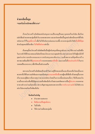 ช่ วยเหลือเกือกูล
้
“แบกรับนาหนักของทีทางาน”
้
่

ถ้า คนโครงสร้ า งอิ ท ธิ พ ลสนับ สนุ น ความเป็ นเหตุ เ ป็ นผล บุ ค คลหรื อ บริ ษ ัท เต็ม ร้ อ ย
เปอร์ เซ็นต์ พวกเขาจะทุ่มทั้งตัวในงานของพวกเขา และจะช่วยเหลือเกื้อกูลอย่างดีเหมือนเสาที่ค้ ายัน
หลัง คาเอาไว้ในจุ ดที่ ควรค้ า เพื่อไม่ ให้หลัง คาถล่ ม ลงมาบนพื้น พวกเขามุ่งเน้นไปยังสิ่ งที่ ดีที่สุ ด
สาหรับทุกคนที่เกี่ยวข้อง ไม่ใช่เพื่อตัวเองเท่านั้น
ด้วยเหตุน้ ีคนโครงสร้างอิทธิ พลจึงเป็ นผูสนับสนุ นที่สมบูรณ์แบบ และให้ความร่ วมมือดียิ่ง
้
ในการทาให้เป้ าหมายของบริ ษทหรื อของโครงการบรรลุผลสาเร็ จ เพราะพวกเขาใส่ ใจผูคนจึงให้
ั
้
คุ ณ ค่ า แก่ ค วามหลั ก แหลมและการสนั บ สนุ น ของที ม งาน รวมทั้ง พยายามที่ สุ ดที่ จ ะสร้ า ง
่
สภาพแวดล้อมที่ทาให้ทุกคนสบายใจ พวกเขาอดทนเหลือเชื่อ และบางครั้งก็ผอนปรนเกินไปในการ
รอคอยเป็ นเวลานานๆ เพื่อให้คนอื่นทางานเสร็ จ
เพราะคนโครงสร้างอิทธิ พลเข้าอกเข้าใจความรู้สึกของคนอื่นและเห็นอกเห็นใจคนอื่นมาก
พวกเขาจึงได้รับความภักดีและความสนับสนุนมากมายเหลือเชื่อจากผูคนที่เชื่ อถือ ด้วยเหตุน้ ี บรรดา
้
เจ้านายและผูจดการจึ งอาจพบว่าพวกเขามี ประโยชน์ในการเกลี้ ยกล่ อมคนอื่ นๆ ให้เห็ นชอบใน
้ั
บางเรื่ องบางประเด็นที่มีปัญหาความเห็นขัดแย้งกัน ด้วยธรรมชาติของการเป็ นผูประสาน พวกเขาจะ
้
หาทางท างานร่ วมกับคนอื่ น เพราะสั ญชาตญาณของพวกเขาคื อการทางานร่ วมกันไม่ใ ช่ ทางาน
อย่างไม่ลงรอยกันหรื อขัดแย้งกัน
ข้ อเท็จจริงสาคัญ
 อานวยความสะดวก
 ยึดทีมงานเป็ นศูนย์กลาง
 ไม่ล้ าเส้น
 ให้ความร่ วมมือและมุ่งมัน
่

 